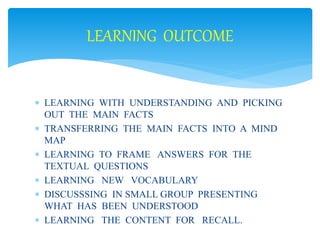 LEARNING OUTCOME 
 LEARNING WITH UNDERSTANDING AND PICKING 
OUT THE MAIN FACTS 
 TRANSFERRING THE MAIN FACTS INTO A MIND 
MAP 
 LEARNING TO FRAME ANSWERS FOR THE 
TEXTUAL QUESTIONS 
 LEARNING NEW VOCABULARY 
 DISCUSSSING IN SMALL GROUP PRESENTING 
WHAT HAS BEEN UNDERSTOOD 
 LEARNING THE CONTENT FOR RECALL. 
 