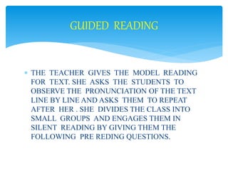 GUIDED READING 
 THE TEACHER GIVES THE MODEL READING 
FOR TEXT. SHE ASKS THE STUDENTS TO 
OBSERVE THE PRONUNCIATION OF THE TEXT 
LINE BY LINE AND ASKS THEM TO REPEAT 
AFTER HER . SHE DIVIDES THE CLASS INTO 
SMALL GROUPS AND ENGAGES THEM IN 
SILENT READING BY GIVING THEM THE 
FOLLOWING PRE REDING QUESTIONS. 
 