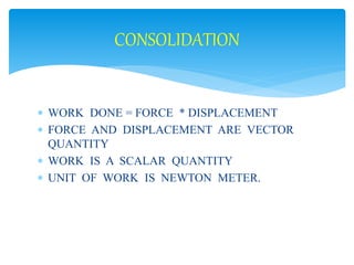 CONSOLIDATION 
 WORK DONE = FORCE * DISPLACEMENT 
 FORCE AND DISPLACEMENT ARE VECTOR 
QUANTITY 
 WORK IS A SCALAR QUANTITY 
 UNIT OF WORK IS NEWTON METER. 
 