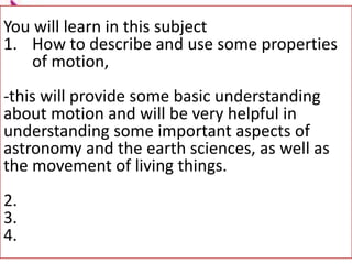 You will learn in this subject
1. How to describe and use some properties
of motion,
-this will provide some basic understanding
about motion and will be very helpful in
understanding some important aspects of
astronomy and the earth sciences, as well as
the movement of living things.
2.
3.
4.
 