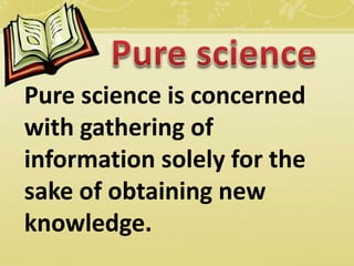 Pure science is concerned
with gathering of
information solely for the
sake of obtaining new
knowledge.
 