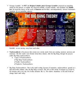  Georges Lemaître: In 1927, the Belgian Catholic priest Georges Lemaître proposed an expanding
model for the universe to explain the observed redshifts of spiral nebulae, and calculated the Hubble
law. He based his theory on the work of Einstein and De Sitter, and independently derived Friedmann's
equations for an expanding universe.
Redshift- we are moving away from each other
 Nucleosynthesis is the process that creates new atomic nuclei from pre-existing nucleons (protons and
neutrons). The first nuclei were formed about three minutes after the Big Bang, through the process
called Big Bang nucleosynthesis.
 3 types of Nucleosynthesis
✔ Big Bang Nucleosynthesis
✔ Stellar Nucleosynthesis
✔ Explosive Nucleosynthesis
 Big Bang Nucleosynthesis- Due to the rapid cooling because of expansion, nucleosynthesis ground to a
halt about three minutes after the Big Bang occurred. This left us with mostly H isotopes (p, D and T),
He isotopes and a very tiny bit of other elements like Li. The relative abundance of He and H did not
change much until today.
 