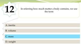 12 In referring how much matter a body contains, we use
the term
A. inertia
B. volume
C. mass
D. weight
C. mass
 