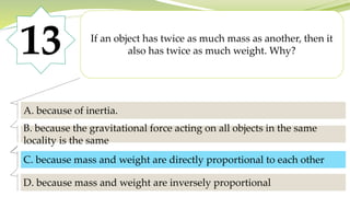 13 If an object has twice as much mass as another, then it
also has twice as much weight. Why?
A. because of inertia.
B. because the gravitational force acting on all objects in the same
locality is the same
C. because mass and weight are directly proportional to each other
D. because mass and weight are inversely proportional
C. because mass and weight are directly proportional to each other
 