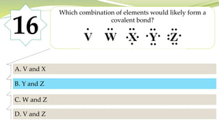 16
Which combination of elements would likely form a
covalent bond?
A. V and X
B. Y and Z
C. W and Z
D. V and Z
B. Y and Z
 