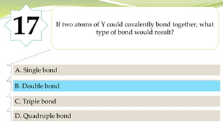 17 If two atoms of Y could covalently bond together, what
type of bond would result?
A. Single bond
B. Double bond
C. Triple bond
D. Quadruple bond
B. Double bond
 