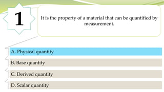 1 It is the property of a material that can be quantified by
measurement.
A. Physical quantity
B. Base quantity
C. Derived quantity
D. Scalar quantity
A. Physical quantity
 