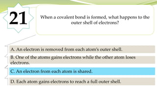 21 When a covalent bond is formed, what happens to the
outer shell of electrons?
A. An electron is removed from each atom’s outer shell.
B. One of the atoms gains electrons while the other atom loses
electrons.
C. An electron from each atom is shared.
D. Each atom gains electrons to reach a full outer shell.
C. An electron from each atom is shared.
 