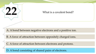 22 What is a covalent bond?
A. A bond between negative electrons and a positive ion.
B. A force of attraction between oppositely charged ions.
C. A force of attraction between electrons and protons.
D. A bond consisting of shared pairs of electrons.
D. A bond consisting of shared pairs of electrons.
 