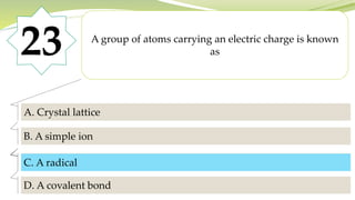 23 A group of atoms carrying an electric charge is known
as
A. Crystal lattice
B. A simple ion
C. A radical
D. A covalent bond
C. A radical
 