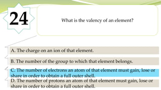 24 What is the valency of an element?
A. The charge on an ion of that element.
B. The number of the group to which that element belongs.
C. The number of electrons an atom of that element must gain, lose or
share in order to obtain a full outer shell.
D. The number of protons an atom of that element must gain, lose or
share in order to obtain a full outer shell.
C. The number of electrons an atom of that element must gain, lose or
share in order to obtain a full outer shell.
 