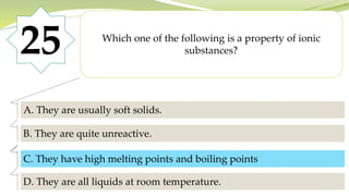 25 Which one of the following is a property of ionic
substances?
A. They are usually soft solids.
B. They are quite unreactive.
C. They have high melting points and boiling points.
D. They are all liquids at room temperature.
C. They have high melting points and boiling points
 