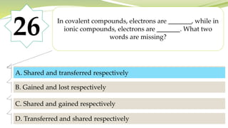 26 In covalent compounds, electrons are _______, while in
ionic compounds, electrons are _______. What two
words are missing?
A. Shared and transferred respectively
B. Gained and lost respectively
C. Shared and gained respectively
D. Transferred and shared respectively
A. Shared and transferred respectively
 