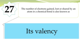 27 The number of electrons gained, lost or shared by an
atom in a chemical bond is also known as
Its valency
 