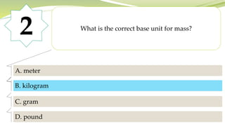 2 What is the correct base unit for mass?
A. meter
B. kilogram
C. gram
D. pound
B. kilogram
 