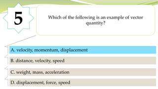 5 Which of the following is an example of vector
quantity?
A. velocity, momentum, displacement
B. distance, velocity, speed
C. weight, mass, acceleration
D. displacement, force, speed
A. velocity, momentum, displacement
 