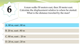 6 A man walks 50 meters east, then 30 meter east.
Calculate the displacement relative to where he started.
What is the distance traveled by the man?
A. 80 m, east ; 80 m
B. 20 m, east ; 80 m
C. 80 m, east ; 20 m
D. 20 m, east ; 20 m
A. 80 m, east ; 80 m
 