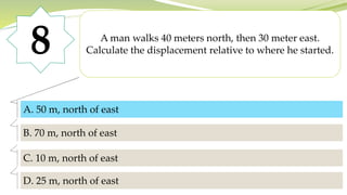 8 A man walks 40 meters north, then 30 meter east.
Calculate the displacement relative to where he started.
A. 50 m, north of east
B. 70 m, north of east
C. 10 m, north of east
D. 25 m, north of east
A. 50 m, north of east
 