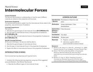Physical)Science))
Intermolecular Forces
Content&Standards&
The learners demonstrate an understanding on how the uses of different
materials are related to their properties and structures.
Performance&Standards&
The learners shall be able to explain how the intermolecular forces relate to the
properties, uses and structure of substance.
Learning&Competencies&
The learners:
1. Describe the general types of intermolecular forces (S11/12PS-IIIc-d-17)
2. Give the type of intermolecular forces in the properties of substances
(S11/12PS-IIId-e-18)
3. Explain the effect of intermolecular forces on the properties of substances
(S11/12PS-IIId-e-19)
Speci4ic&Learning&Outcomes&
At the end of the lesson, the learners shall be able to:
1. Describe the general types of intermolecular forces
2. Give the type of intermolecular forces in the properties of substances
3. Explain the effect of intermolecular forces on the properties of substances
INTRODUCTION (5 MINS)
Communicate learning objectives and important terms
1. Introduce the following learning objectives using any of the suggested
protocols (Verbatim, Own Words, Read-aloud):
a. Describe the different types of intermolecular forces
78
180 MINS
LESSON OUTLINE
Introduction
/&Review
Presentation of objectives and
terms
5
Motivation Group experiments / Class
demonstration
25
Instruction&/&
Delivery&/&
Practice
Class discussion 90
Enrichment Fact sheet 30
Evaluation Written exam 30
Materials • Projector, computer
• Laboratory supplies (refer to
experiments/demonstration below)
Resources&
(1) Whitten, K. W., Davis, R. E., Peck, M. L., & Stanley, G. G., (2005).
General Chemistry 7th ed. Singapore: Thomson/ Brooks/ Cole.;
(2) Atkins, P. W. Chemical Bonding. (2016). In Encyclopedia
Britannica. Retrieved February 20, 2016 from http://
www.britannica.com/science/chemical-bonding/Intermolecular-
forces
(3) Berstein, R., Carpi, A., (2015). Properties of Liquids In
Visionlearning. Retrieved February 20, 2016 from http://
www.visionlearning.com/en/library/Chemistry/1//222/reading
 