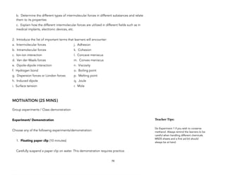b. Determine the different types of intermolecular forces in different substances and relate
them to its properties
c. Explain how the different intermolecular forces are utilized in different fields such as in
medical implants, electronic devices, etc.
2. Introduce the list of important terms that learners will encounter:
a. Intermolecular forces j. Adhesion
b. Intramolecular forces k. Cohesion
c. Ion-ion interaction l. Concave meniscus
d. Van der Waals forces m. Convex meniscus
e. Dipole-dipole interaction n. Viscosity
f. Hydrogen bond o. Boiling point
g. Dispersion forces or London forces p. Melting point
h. Induced dipole q. Joule
i. Surface tension r. Mole
MOTIVATION (25 MINS)
Group experiments / Class demonstration
Experiment/ Demonstration
Choose any of the following experiments/demonstration:
1. Floating paper clip (10 minutes)
Carefully suspend a paper clip on water. This demonstration requires practice.
79
Teacher&Tips:&
Do Experiment 1 if you wish to conserve
methanol. Always remind the learners to be
careful when handling different chemicals.
MSDS sheets and a first aid kit should
always be at hand.
 