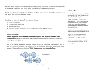 forces in terms of energy involved. Intermolecular forces are responsible for the condensed phases
of substances (liquid and solid form). Solids and liquids will not exist without them.
Introduce that intermolecular forces called Van der Waals forces, named after Johannes Diderik van
der Waals who first proposed these forces.
Introduce the four main types of intermolecular forces:
1. Ion-ion interaction
2. Dipole-dipole interaction
3. Hydrogen bonding
4. Dispersion forces also known as London forces in honor of Fritz London.
Ion-ion interaction
Ion-ion interaction exists between oppositely charged ions. It occurs between ionic
compounds. Most ion-ion interaction is strong and compounds which have them have high
melting and boiling points.
Ions of like charges repel while opposite charges attract. The compound orients itself in such a
way as to minimize repulsion. The strength of ion-ion interaction is inversely proportional to the
square of distance between the ions. This is the strongest intermolecular force.
83
Teacher&Tips:&
Van der Waals forces were named after him
to pay tribute to his great contribution on
the study of liquids and gases.
In 1930, Fritz London, a German-born
physicist (March 7, 1900 - March 30,1954)
traced intermolecular forces to electron
motion within molecules. He needed
quantum mechanics in order to correctly
describe the forces.
http://www.britannica.com/science/van-der-
Waals-forces (Retrieved February 20, 2016)
Remind the learners of the following:
- difference between cation and anion
- atomic sizes of the given elements
Remind the learners that polar molecules
are also referred to as “dipoles” due to
their two poles.
 