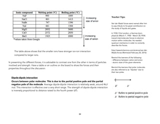 The table above shows that the smaller ions have stronger ion-ion interaction
compared to larger ions.
In presenting the different forces, it is advisable to contrast one from the other in terms of particles
involved and strength. Have a table or an outline on the board to show the forces and their
properties throughout the discussion.
Dipole-dipole interaction
Occurs between polar molecules. This is due to the partial positive pole and the partial
negative pole of the molecule. Average dipole-dipole interaction is relatively weak, around 4kJ/
mol. This interaction is effective over a very short range. The strength of dipole-dipole interaction
is inversely proportional to distance raised to the fourth power (d4).
84
Teacher&Tips:&
Van der Waals forces were named after him
to pay tribute to his great contribution on
the study of liquids and gases.
In 1930, Fritz London, a German-born
physicist (March 7, 1900 - March 30,1954)
traced intermolecular forces to electron
motion within molecules. He needed
quantum mechanics in order to correctly
describe the forces.
http://www.britannica.com/science/van-der-
Waals-forces (Retrieved February 20, 2016)
Remind the learners of the following:
- difference between cation and anion
- atomic sizes of the given elements
Remind the learners that polar molecules
are also referred to as “dipoles” due to
their two poles.
 