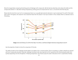 Show the image below comparing the boiling points of hydrogen with compounds. Ask the learners what they notice about the table and the
compounds charted in it. Ask what is being compared (e.g. boiling points of compounds from row 2, 3, 4) and the trend that they see.
Notice that the trend from row 3 to 5 is increasing but there is an unusually high value for elements in row 2 containing F, O, and N. If the trend
were uniform throughout, the values for row 2 would be lower than the values in row 3 (as is evident in CH4). Instead, there is a deviation due to
H-bonding.
Image retrieved (February 20, 2016) from http://www.bbc.co.uk/bitesize/higher/chemistry/energy/bsp/revision/4/
Use the properties of water to show the uniqueness of H-bonds.
The ability of water to form hydrogen bonds relates to its ability to be a universal solvent. Due to its polarity, it is able to dissolve (or interact)
with ionic compounds and polar molecules. Hydrogen bonding is also very important to life in general as the H-bond prevents water from
quickly evaporating into the atmosphere. In freezing temperature, the H-bond causes the water molecules to form a crystal lattice thereby
87
 