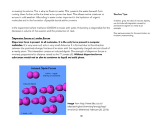 increasing its volume. This is why ice floats on water. This prevents the water beneath from
cooling down further as the ice sheet acts a protective layer. This allows marine creatures to
survive in cold weather. H-bonding in water is also important in the hydration of organic
molecules and in the formation of peptide bonds within proteins.
In the experiment where methanol (CH3OH) is mixed with water, H-bonding is responsible for the
decrease in volume of the solution and the production of heat.
Dispersion Forces or London Forces
Dispersion force is present in all molecules. It is the only force present in nonpolar
molecules. It is very weak and acts in very small distances. It is formed due to the attraction
between the positively charged nucleus of an atom with the negatively charged electron cloud of
a nearby atom. This interaction creates an induced dipole. The strength of dispersion forces is
inversely proportional to distance raised to the 7th power (d7). Without dispersion forces
substances would not be able to condense to liquid and solid phase.
88
Image from http://www.bbc.co.uk/
bitesize/higher/chemistry/energy/bsp/
revision/2/ (Retrieved February 20, 2016)
Teacher&Tips:&
To better grasp the idea of induced dipoles,
use the induced magnetism caused by
permanent magnets on metal as an
example.
Give various context for the word induce to
facilitate understanding.
 