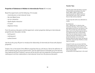 Properties of Substances in Relation to Intermolecular Forces (45 minutes)
Recall the experiments and the following: (15 minutes)
- intramolecular vs intermolecular forces
- Van der Waals forces
- ion-ion interaction
- dipole-dipole interaction
- H- bond
- dispersion forces
From the previous discussion and the experiment, certain properties relating to intermolecular
properties were discussed, namely:
- boiling point
- melting point
- surface tension
Use this as the jump off point to introduce the relationship of intermolecular forces with physical
properties.
Create a list on the board of the different properties that you will discuss. Derive the definition of
each property by giving various phenomena. Use the experiments as examples since the learners
have experienced them firsthand. Learners will be familiar with the properties of boiling point and
melting point and their relationship to intermolecular forces from the previous discussion.
90
Teacher&Tips:&
Have the class review the lesson in groups
of three before proceeding to the next
lesson. Make a table on the board
summarizing the four different kinds of
intermolecular forces. Color code each
force to help memory retention.
A mind map also works as an alternative to
a table.
Recall Exercise:
Use a “talking stick” to help the class
remember the lesson. This is when a stick
gets passed around from one learner to the
next. The one who has a stick will recall a
lesson point out loud then pass the stick to
any classmate who has to recall another
point. You can choose to be strict on the
rules by having the class follow an outline
during the exercise, or it can be free-
flowing. Determine which topic the learners
remember most and least. Reinforce certain
topics as needed.
Instead of a stick, you can use a ball that
can be tossed around in the classroom. This
can be exciting for learners but you must
exercise some degree of control or some of
them may get rowdy.
Include parts of the experiment in the recall.
 