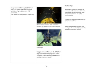 92
Image Retrieved (February 20, 2016) from
http://2012books.lardbucket.org/books/
principles-of-general-chemistry-v1.0/
section_15/
c9615ada612b01b0b04ca98321a14fb5.jpg
!
Water striders are also able to walk or
stride in the water due to surface tension.
!
Fish spider
Images retrieved (February 20, 2016) from
http://voices.nationalgeographic.com/
2014/06/19/walk-water-animals-science-
weird-environment-world/
Teacher&Tips:&
Another recall activity is to challenge the
learners to use the last word used by their
classmates as the first word of their recall
statement. Large classes can do the
exercise by pairs.
Cohesive and adhesive forces are both due
to intermolecular force.
Real life example makes the lesson more
meaningful. This is particularly important for
very abstract topics such as these.
 