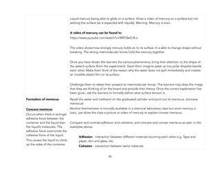 93
Liquid mercury being able to glide on a surface. Show a video of mercury on a surface but not
wetting the surface (as is expected with liquids). Warning: Mercury is toxic.
A video of mercury can be found in:
https://www.youtube.com/watch?v=WR7SIeD-8-o
The video shows how strongly mercury holds on to its surface. It is able to change shape without
breaking. The strong intermolecular forces hold the mercury together.
Once you have shown the learners the various phenomena, bring their attention to the shape of
the water’s surface (from the experiment). Have them imagine water as tiny polar droplets beside
each other. Make them think of the reason why the water does not spill immediately and creates
an invisible elastic film on its surface.
Challenge them to relate their answers to intermolecular forces. The learners may draw the image
that they are thinking of on the board and provide their theory. Once the correct explanation has
been given, ask the learners to formally define what surface tension is.
Formation of meniscus
Concave meniscus
Occurs when there is stronger
adhesive force between the
container and the liquid than
the liquid’s molecules. The
adhesive force overcomes the
cohesive force of the liquid.
This causes the liquid to climb
up the sides of the container.
Recall the water and methanol on the graduated cylinder and point out its meniscus. (concave
meniscus)
Alcohol thermometer is normally available in a chemical laboratory class but since mercury is
toxic, just show the class a picture or video of mercury to explain convex meniscus.
Compare and contrast adhesion and cohesion, and concave and convex meniscus as seen in the
examples above.
Adhesion - interaction between different materials touching each other e.g. Tape and
paper, skin and glass, etc.
Cohesion - interaction between same materials
 