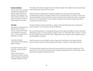 94
Convex meniscus
Occurs when there is stronger
cohesive force between the
liquid’s molecules than the
adhesive force between the
liquid and the container. This
causes the liquid to create a
dome shape on its surface.
The shape of the meniscus depends on the relative strength of the adhesive and cohesive forces
experienced by the liquid and its container.
Have the learners imagine what is happening between the molecules of the liquid while
considering the surface of the glass container. Point out that formation of meniscus is due to the
interaction between the liquid and the container. Have the learners draw their idea on the board.
Once the correct explanation has been shared, the teacher formalizes the explanation behind
concave and convex meniscus.
Viscosity
Viscosity is the resistance of a
liquid to flow. The more
viscous a liquid is the thicker
its consistency. In layman’s
term it is the measure of the
thickness of a liquid.
In general, stronger
intermolecular forces leads to
higher viscosity.
Increased H-bonding, like in
glycerine, results to higher
viscosity.
Higher surface area or
increasing molecular size also
results to greater viscosity due
to greater dispersion forces.
Compare the flow of honey and water on a spoon. Viscosity should have been introduced in
previous grades. You only need to review the definition.
Do a quick demonstration on viscosity by filling 6-inch test tubes with different kinds of liquid like
dishwashing liquid, oil, honey, shampoo, ethanol, water, etc. Fill the test tubes to about 1 cm from
the top. Stopper the test tube and invert it. Measure the time it takes for the air bubble to move
from the bottom to the top.
Have the learners rank the different kinds of liquids from the fastest to the slowest. Ask the
learners to come up with a theory explaining the results in relation to intermolecular forces.
The liquid with the longest time is the most viscous while the one with the shortest time is the
least viscous. The most viscous liquid has the stronger intermolecular force and the least viscous
liquid has the weakest intermolecular force.
 