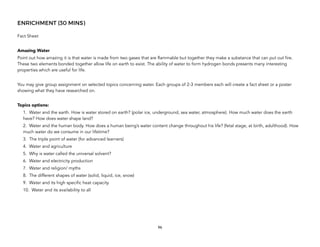 ENRICHMENT (30 MINS)
Fact Sheet
Amazing Water
Point out how amazing it is that water is made from two gases that are flammable but together they make a substance that can put out fire.
These two elements bonded together allow life on earth to exist. The ability of water to form hydrogen bonds presents many interesting
properties which are useful for life.
You may give group assignment on selected topics concerning water. Each groups of 2-3 members each will create a fact sheet or a poster
showing what they have researched on.
Topics options:
1. Water and the earth. How is water stored on earth? (polar ice, underground, sea water, atmosphere). How much water does the earth
have? How does water shape land?
2. Water and the human body. How does a human being’s water content change throughout his life? (fetal stage, at birth, adulthood). How
much water do we consume in our lifetime?
3. The triple point of water (for advanced learners)
4. Water and agriculture
5. Why is water called the universal solvent?
6. Water and electricity production
7. Water and religion/ myths
8. The different shapes of water (solid, liquid, ice, snow)
9. Water and its high specific heat capacity
10. Water and its availability to all
96
 