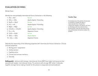 EVALUATION (30 MINS)
Written Exam
Identify the most probable intermolecular force of attraction in the following:
1. KCl ----KCl ion-ion
2. NH3——NH3 dipole-dipole, H-bonding
3. Na2S——Na2S ion-ion
4. HF——HF dipole-dipole, H-bonding
5. MgS——MgS ion-ion
6. CH3OH——CH3OH dipole-dipole, H-bonding
7. H2——H2 dispersion forces
8. CuO——CuO ion-ion
9. SbH3——SbH3 dipole-dipole
10. CO2——CO2 dispersion forces
Describe the relationship of the following properties with intermolecular forces of attraction. Choose
only two properties.
a. Boiling point / evaporation
b. Surface tension
c. Capillary action
d. Convex and concave meniscus
e. Viscosity
Boiling point - solutions with stronger intermolecular forces (IMF) have higher boiling points than
solutions with weaker intermolecular forces. The solutions with stronger IMF holds it molecules
together stronger hence making it harder for the solution to evaporate and eventually boil.
97
Teacher&Tips:&
Knowledge about the polarity of molecules
is necessary to explain the type of
intermolecular force. Present the
compounds visually so the learner can focus
on identifying the intermolecular force.
Showing their molecular geometry (hence
also polarity) help the learners analyze the
problem.
 