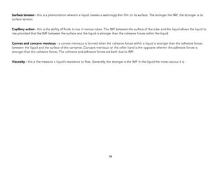 Surface tension - this is a phenomenon wherein a liquid creates a seemingly thin film on its surface. The stronger the IMF, the stronger is its
surface tension.
Capillary action - this is the ability of fluids to rise in narrow tubes. The IMF between the surface of the tube and the liquid allows the liquid to
rise provided that the IMF between the surface and the liquid is stronger than the cohesive forces within the liquid.
Convex and concave meniscus - a convex meniscus is formed when the cohesive forces within a liquid is stronger than the adhesive forces
between the liquid and the surface of the container. Concave meniscus on the other hand is the opposite wherein the adhesive forces is
stronger than the cohesive forces. The cohesive and adhesive forces are both due to IMF.
Viscosity - this is the measure a liquid’s resistance to flow. Generally, the stronger is the IMF in the liquid the more viscous it is.
98
 