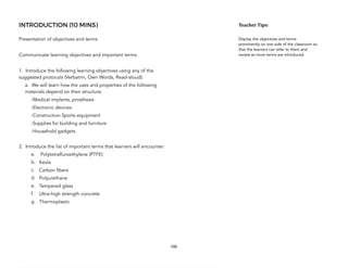 INTRODUCTION (10 MINS)
Presentation of objectives and terms
Communicate learning objectives and important terms
1. Introduce the following learning objectives using any of the
suggested protocols (Verbatim, Own Words, Read-aloud):
a. We will learn how the uses and properties of the following
materials depend on their structure:
-Medical implants, prosthesis
-Electronic devices
-Construction Sports equipment
-Supplies for building and furniture
-Household gadgets
2. Introduce the list of important terms that learners will encounter:
a. Polytetrafluroethylene (PTFE)
b. Kevla
c. Carbon fibers
d. Polyurethane
e. Tempered glass
f. Ultra-high strength concrete
g. Thermoplastic
100
Teacher&Tips:&
Display the objectives and terms
prominently on one side of the classroom so
that the learners can refer to them and
review as more terms are introduced.
 