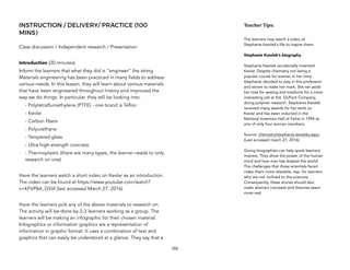 INSTRUCTION / DELIVERY/ PRACTICE (100
MINS)
Class discussion / Independent research / Presentation
Introduction (20 minutes)
Inform the learners that what they did is “engineer” the string.
Materials engineering has been practiced in many fields to address
various needs. In this lesson, they will learn about various materials
that have been engineered throughout history and improved the
way we do things. In particular, they will be looking into:
- Polytetrafluroethylene (PTFE) - one brand is Teflon
- Kevlar
- Carbon fibers
- Polyurethane
- Tempered glass
- Ultra high-strength concrete
- Thermoplastic (there are many types, the learner needs to only
research on one)
Have the learners watch a short video on Kevlar as an introduction.
The video can be found at https://www.youtube.com/watch?
v=KFVP8A_G5VI (last accessed March 27, 2016)
Have the learners pick any of the above materials to research on.
The activity will be done by 2-3 learners working as a group. The
learners will be making an infographic for their chosen material.
Infographics or information graphics are a representation of
information in graphic format. It uses a combination of text and
graphics that can easily be understood at a glance. They say that a
102
Teacher&Tips:&
The learners may watch a video of
Stephanie Kwolek’s life to inspire them.
Stephanie Kwolek’s biography
Stephanie Kwolek accidentally invented
Kevlar. Despite chemistry not being a
popular course for women in her time,
Stephanie decided to stay in this profession
and strove to make her mark. She set aside
her love for sewing and medicine for a more
interesting job at the DuPont Company,
doing polymer research. Stephanie Kwolek
received many awards for her work on
Kevlar and has been inducted in the
National Inventors Hall of Fame in 1994 as
one of only four women members.
Source: chemistry/stephanie-kwoleks.aspx.
(Last accessed march 27, 2016).
Giving biographies can help spark learners’
interest. They show the power of the human
mind and how man has shaped the world.
The challenges that these scientists faced
make them more relatable, esp. for learners
who are not inclined to the sciences.
Consequently, these stories should also
make abstract concepts and theories seem
more real.
 