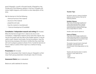 good infographic is worth a thousand words. Infographics may
include any of the following: statistics in the form of graphs and
charts, helpful diagrams, and timeline or short description of the
story.
Ask the learners to find the following:
- chemical formula of the material
- structure of the material
- properties and uses
- how the material is manufactured
- historical development (if available)
Consultation / Independent research and writing (80 minutes)
Allow the learners enough time in class to do one-on-one
consultation, independent research and to write their reports. You
may do this project with the help of the English teacher. It may be
used to teach research techniques. During consultation, have the
learners bring necessary information/ articles that they need help
with and to prepare questions ahead of time. Guide the learners on
how to make an outline of their report as a method of doing
research.
Presentation (45 minutes)
Have the class present their material using an infographic as their
visual. Each group presentation should span only 3-5 minutes.
Assessment Rubric (see in evaluation)
Below are useful websites for learners.
103
Teacher&Tips:&
As teacher resource, a listing of synthetic
polymers and its inventors, look up the
following weblinks:
Synthetic Polymers
http://www.chemheritage.org/discover/
online-resources/chemistry-in-history/
themes/petrochemistry-and-synthetic-
polymers/synthetic-polymers/index.aspx
(last accessed March 27, 2016)
Another useful read for teachers is:
Science of Plastics
http://www.chemheritage.org/discover/
online-resources/conflicts-in-chemistry/the-
case-of-plastics/all-science-of-plastics.aspx
(last accessed March 27, 2016)
The teacher may work hand-in-hand with
the English, and Information and
Communication Technology teacher for this
project.
Teachers also have the option to explore
products in other fields such as:
- Drugs
- Food
- Petrochemicals
 