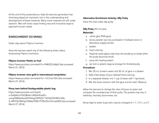 At the end of the presentations, help the learners generalize how
chemistry played an important role in the understanding and
development of these materials. Many more materials are still under
research. Man will never cease finding new and innovative ways to
approach human needs.
ENRICHMENT (10 MINS)
Video clips about Filipino inventors
Have the learners watch any of the following three videos
showcasing Filipino inventions.
Filipino Inventor Plastic to Fuel
https://www.youtube.com/watch?v=YMIQCEuNIpE (last accessed
March 27, 2016)
Filipino inventor wins gold in international competition
https://www.youtube.com/watch?v=-1cCm2x-h0U (last accessed
March 27, 2016)
Pinoy teen behind biodegradable plastic bag
https://www.youtube.com/watch
v=XaIpkKnmGkQ&ebc=ANyPxKowZn-
uivsqiVW064okwHlGPrkkg9JEPkDC-TVGVkOXHMH-6Db-
X_4RVY3jCfRsHyj7DA8sUFWb1fT9NufSnLY4xmykWQ (last accessed
March 27, 2016)
Alternative Enrichment Activity: Silly Putty
Have the class make silly putty.
Silly Putty (45 minutes)
Materials:
a. white glue (PVA glue)
b. borax powder (can be purchased in hardware store or
laboratory supply stores)
c. beaker
d. food coloring
e. Popsicle sticks (glass rods have the tendency to break when
the putty becomes thick)
f. stove (for heating water)
g. zip lock or plastic bags as storage for finished putty
Procedures
1. Mix 30 mL of warm water and 30 mL of glue in a beaker.
2. Add a few drops of your desired food coloring.
3. In a separate beaker, mix 1 cup of water with 1 tsp borax.
4. Mix the borax solution with the glue and stir well. Observe.
Allow the learners to change the ratio of borax to water and
compare the consistencies of their putty. The putties may vary in
elasticity, viscosity, bounciness, etc.
Borax (tsp) to water (cup) ratio may be changed to 1:1, 1.5:1, or 2:1.
105
 