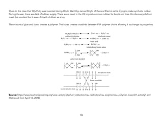 Share to the class that Silly Putty was invented during World War II by James Wright of General Electric while trying to make synthetic rubber.
During the war, there was lack of rubber supply. There was a need in the US to produce more rubber for boots and tires. His discovery did not
meet the standard but it was a hit with children as a toy.
The mixture of glue and borax creates a polymer. The borax creates crosslinks between PVA polymer chains allowing it to change its properties.
Source: https://www.teachengineering.org/view_activity.php?url=collection/csu_/activities/csu_polymer/csu_polymer_lesson01_activity1.xml
(Retrieved from April 16, 2016)
106
 