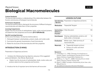 Physical)Science))
Biological Macromolecules
Content&Standards&
The learners demonstrate an understanding of the relationship between the
function and structure of biological macromolecules
Performance&Standards&
The learners shall be able to distinguish the structures of different biological
macromolecules and relate them to their properties
Learning&Competencies&
Explain how the structures of carbohydrates, lipids, nucleic acid and proteins,
and determine their properties and functions (S11/12PS-IIIe-22)
Speci4ic&Learning&Outcomes&
At the end of the lesson, the learners shall be able to:
1. Distinguish between carbohydrates, proteins, lipids, and nucleic acids
2. Summarize the general characteristics of each biomolecule
3. Relate the structures of the biomolecules with their properties
INTRODUCTION (5 MINS)
Presentation of objectives and terms
1. Introduce the following learning objective using any of the suggested
protocols (Verbatim, Own Words, Read-aloud):
a. Explain how the structures of carbohydrates, lipids, nucleic acids, and
proteins determine their properties and functions
2. Introduce the list of important terms that learners will encounter:
112
180 MINS
LESSON OUTLINE
Introduction
/&Review
Presentation of objectives and terms 5
Motivation Trapezoidal Tangram 5
Instruction&/&
Delivery&/&
Practice
Class discussion 145
Enrichment Viewing carbohydrates, proteins, and
lipids under a microscope
15
Evaluation Written exam, Table Summary of
macromolecules
10
Materials • Trapezoidal tangram printout
• Printout of nucleic acid short
description
Resources&
(1) Timberlake, K. C., (1992). Chemistry: An Introduction to
General, Organic, and Biological Chemistry 5th ed. United
States of America: HarperCollins Publishers Inc.;
(2) McMurry, J. E., Fay, R. C., (2008). Chemistry 5th ed. United
States of America: Pearson Prentice Hall.
(3) Boyer, R., (2006). Concepts in Biochemistry 3rd ed. Asia: John
Wiley & Sons Inc
(4) see additional resources at the end of the lesson
 