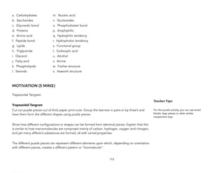 a. Carbohydrates m. Nucleic acid
b. Saccharides n. Nucleotides
c. Glycosidic bond o. Phosphodiester bond
d. Proteins p. Amphiphilic
e. Amino acid q. Hydrophilic tendency
f. Peptide bond r. Hydrophobic tendency
g. Lipids s. Functional group
h. Triglyceride t. Carboxylic acid
i. Glycerol u. Alcohol
j. Fatty acid v. Amine
k. Phospholipids w. Fischer structure
l. Steroids x. Haworth structure
MOTIVATION (5 MINS)
Trapezoidal Tangram
Trapezoidal Tangram
Cut out puzzle pieces out of thick paper print-outs. Group the learners in pairs or by three’s and
have them form the different shapes using puzzle pieces.
Show how different configurations or shapes can be formed from identical pieces. Explain that this
is similar to how macromolecules are comprised mainly of carbon, hydrogen, oxygen and nitrogen,
and yet many different substances are formed, all with varied properties.
The different puzzle pieces can represent different elements upon which, depending on orientation
with different pieces, creates a different pattern or “biomolecule”.
113
Teacher&Tips:&
For this puzzle activity, you can use wood
blocks, lego pieces or other similar
inexpensive toys.
 