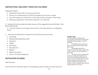INSTRUCTION / DELIVERY / PRACTICE (145 MINS)
Trapezoidal Tangram
• Study where all the stuff in the universe came from.
• See how our understanding of all stuff has changed and continues to change.
• Try to find answers as to why stuff is a certain way and why it changes in certain ways.
• Develop an appreciation of why stuff is important in our daily lives.
2. Introduce the learning objective below using any of the suggested protocols (Verbatim, Own
Words, Read-aloud):
a. I can give evidence for and explain the formation of the light elements in the Big Bang
theory.
3. Introduce the following list of important terms that learners will encounter:
• Cosmology
• Big Bang theory/Big Bang model
• Singularity
• Inflation
• Annihilation
• Recombination
• Redshift
• Relative abundance
• Cosmic microwave background
MOTIVATION (15 MINS)
Class discussion
Have the learners review their lesson on carbohydrates, proteins, lipids and nucleic acids from
114
Teacher&Tips:&
6. There are several limitations and
misconceptions associated with discussing
the Big Bang Theory. Keep in mind the
following:
• The Big Bang refers to the very
start of the whole process called the Big
Bang model.
• The Big Bang was NOT an
explosion that carried matter outward from
a point. It refers to the rapid inflation of
space itself.
• The theory does not explain what
caused it or where the singularity came
from, BUT the Big Bang model does not
need a cause to be a valid theory. It simply
needs to show that observations and
evidence validate its assumptions. The
model is a work in progress that we are still
finding evidence for until now.
 