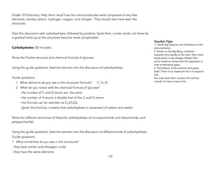 Grade 10 Chemistry. Help them recall how the macromolecules were composed of very few
elements, namely carbon, hydrogen, oxygen, and nitrogen. They should also have seen the
structures.
Start the discussion with carbohydrates, followed by proteins, lipids then, nucleic acids. Let there be
a gradual build up as the structures become more complicated.
Carbohydrates (30 minutes)
Show the Fischer structure and chemical formula of glucose.
Using the guide questions, lead the learners into the discussion of carbohydrates.
Guide questions:
1. What elements do you see in the structure/ formula? C, H, O
2. What do you notice with the chemical formula of glucose?
- the number of C and O atoms are the same
- the number of H atoms is double that of the C and O atoms
- the formula can be rewritten as C6 (H2O)6
(given this formula, it seems that carbohydrate is composed of carbon and water)
Show the different structures of Haworth carbohydrates of monosaccharide and disaccharide, and
polysaccharide).
Using the guide questions, lead the learners into the discussion of different kinds of carbohydrates.
Guide questions:
1. What similarities do you see in the structures?
- they have similar units (hexagon units)
- they have the same elements
115
Teacher&Tips:&
7. Clarify key features and limitations of the
demonstration:
• Similar to the Big Bang, a balloon
expands very rapidly at the start, then more
slowly when it has already inflated. But
some evidence shows that the expansion is
now accelerating again.
• The balloon is the universe and space
itself. There is no classroom for it to expand
into.
You may have them conduct this activity
outside of class to save time.
 