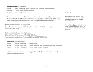 Monosaccharide (one saccharide)
Glucose Used in dextrose, blood sugar; the form utilized by the human body
Galactose Found in milk and milk products
Fructose Found in fruits and honey
The above monosaccharides all have the same chemical formula of C6H12O6 and its structure is
the one that made the difference in its properties. For example, galactose (163-169oC) has a
higher melting point than glucose (148-155oC). Glucose is sweeter than galactose.
Melting point of glucose is for β-D-glucose.
(Santa Cruz Biotechnology, Inc. 2007-2016, Retrieved March 25, 2016, from http://www.scbt.com/
datasheet-291973.html)
Melting point of galactose is for D-galactose.
(ChemicalBook, (2016). Retrieved March 25, 2016, from
http://www.chemicalbook.com/ProductMSDSDetailCB1327034_EN.htm)
Disaccharide (two saccharides)
Maltose Glucose + Glucose Found in malt
Sucrose Glucose + Fructose Found in regular table sugar, sugarcane, and sugar beet
Lactose Glucose + Galactose Found in milk and milk products
Individual saccharides are connected via glycosidic bonds. A water molecule is released when
two saccharides are combined.
117
Teacher&Tips:&
Mention that glucose, galactose, and
fructose are isomers or compounds that
have the same molecular but different
structural formulas.
Pictures of α and β glycosidic bonds may be
used to show their differences. There is no
need to elaborate on the formation of the
two bonds.
 