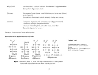 Amylopectin Like amylose but has more branches attached via α-1-6 glycosidic bond
Storage form of glucose in plants
Glycogen Composed of more glucose, more highly branched (same type of bond
as amylopectin)
Storage form of glucose in animals, stored in the liver and muscles
Cellulose Composed of glucose units connected via β-1-4 glycosidic bond,
linear chain arranged in a parallel manner
Structural material in plants--cell wall in wood, wood fiber
Cannot be digested by humans
Below are the structures of some carbohydrates:
Fischer structure of various monosaccharides
Figure 1. Retrieved March 25, 2016, from http://butane.chem.uiuc.edu/cyerkes/
Chem104ACSpring2009/Lecture_Notes_104/lect23c.html
119
Teacher&Tips:&
Show a sample Haworth structure to
prepare the learners for the nucleic acid
lecture.
Explain the D and L, and α and β forms very
briefly with the help of images.
 