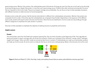 good energy source. Mention that proteins, like carbohydrates gives 4 kilocalories of energy per gram but they are not all used up by the body
as primary energy source. Explain that protein is more than just a good energy source. Proteins have other structural and enzymatic functions
that are important to the human body. They act as transport, storage and as antibodies. You can focus on two to three examples of proteins
with different functions to relate structure to function/properties.
Introduce amino acids with a picture. Ask the learners what element is different from carbohydrates and proteins. Mention that proteins are
composed of amino acids in the similar way that carbohydrates are composed of saccharides. Depending on the sequence of the different
amino acids, proteins will acquire certain structure and functions. Show the list and classification of amino acids and very briefly go through
different categories to emphasize the wide variation in proteins.
Give two to three examples to emphasize the objective of relating structure to properties and functions.
Helpful content:
Protein
The word protein came from the Greek term proteios meaning first. One can think of protein as the beginning of life. From egg albumin
being pure protein to sperm and egg cells, we all start from proteins. Proteins are composed of four elements, namely, carbon, hydrogen,
oxygen and nitrogen. Sulfur and other metals are sometimes also found in proteins. If carbohydrates are made up of saccharides, proteins
are made up of amino acids. An amino acid is a molecule that has an amine and a carboxyl group. Below is the structure of an amino acid:
Figure 6. Retrieved March 25, 2016, from http://study.com/academy/lesson/what-are-amino-acids-definition-structure-quiz.html
123
 