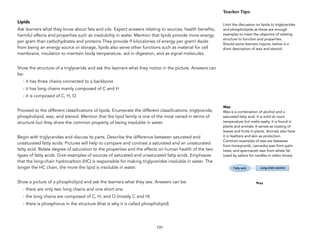 Lipids
Ask learners what they know about fats and oils. Expect answers relating to sources, health benefits,
harmful effects and properties such as insolubility in water. Mention that lipids provide more energy
per gram than carbohydrates and proteins They provide 9 kilocalories of energy per gram! Aside
from being an energy source or storage, lipids also serve other functions such as material for cell
membrane, insulation to maintain body temperature, aid in digestion, and as signal molecules.
Show the structure of a triglyceride and ask the learners what they notice in the picture. Answers can
be:
- it has three chains connected to a backbone
- it has long chains mainly composed of C and H
- it is composed of C, H, O
Proceed to the different classifications of lipids. Enumerate the different classifications: triglyceride,
phospholipid, wax, and steroid. Mention that the lipid family is one of the most varied in terms of
structure but they share the common property of being insoluble in water.
Begin with triglycerides and discuss its parts. Describe the difference between saturated and
unsaturated fatty acids. Pictures will help to compare and contrast a saturated and an unsaturated
fatty acid. Relate degree of saturation to the properties and the effects on human health of the two
types of fatty acids. Give examples of sources of saturated and unsaturated fatty acids. Emphasize
that the long-chain hydrocarbon (HC) is responsible for making triglycerides insoluble in water. The
longer the HC chain, the more the lipid is insoluble in water.
Show a picture of a phospholipid and ask the learners what they see. Answers can be:
- there are only two long chains and one short one
- the long chains are composed of C, H, and O (mostly C and H)
- there is phosphorus in the structure (that is why it is called phospholipid)
131
Teacher&Tips:&
Limit the discussion on lipids to triglycerides
and phospholipids as these are enough
examples to meet the objective of relating
structure to function and properties.
Should some learners inquire, below is a
short description of wax and steroid.
Wax
Wax is a combination of alcohol and a
saturated fatty acid. It is solid at room
temperature but melts easily. It is found in
plants and animals. It serves as coating of
leaves and fruits in plants. Animals also have
it in feathers and skin as protection.
Common examples of wax are beeswax
from honeycomb, carnauba wax from palm
trees, and spermaceti wax from whale fat
(used by sailors for candles in olden times).
 