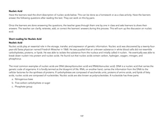 Nucleic Acid
Have the learners read the short description of nucleic acids below. This can be done as a homework or as a class activity. Have the learners
answer the following questions after reading the text. They can work on this by pairs.
Once the learners are done answering the questions, the teacher goes through them one by one in class and asks learners to share their
answers. The teacher can clarify, reiterate, add, or correct the learners’ answers during this process. This will sum up the discussion on nucleic
acid.
Short reading for Nucleic Acid
Nucleic Acid
Nucleic acids play an essential role in the storage, transfer, and expression of genetic information. Nucleic acid was discovered by a twenty-four-
year-old Swiss physician named Friedrich Miescher in 1868. He was puzzled that an unknown substance in white blood cells did not resemble
carbohydrates, proteins, or lipids. He was able to isolate the substance from the nucleus and initially called it nuclein. He eventually was able to
break down nuclein into protein and nucleic acids. He found out that nucleic acids contain carbon, hydrogen, oxygen, nitrogen, and
phosphorus.
The most common examples of nucleic acids are DNA (deoxyribonucleic acid) and RNA(ribonucleic acid). DNA is a nucleic acid that carries the
genetic code of organisms. It is fondly termed as the blueprint of life. RNA, on another hand, carries the information from the DNA to the
cellular factories for the synthesis of proteins. If carbohydrates are composed of saccharide units, proteins of amino acids, and lipids of fatty
acids, nucleic acids are composed of nucleotides. Nucleic acids are also known as polynucleotides. A nucleotide has three parts:
a. Nitrogenous base
b. Five-carbon carbohydrate or sugar
c. Phosphate group
137
 