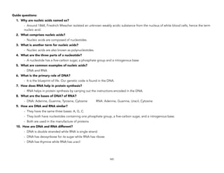 Guide questions:
1. Why are nucleic acids named so?
- Around 1868, Friedrich Miescher isolated an unknown weakly acidic substance from the nucleus of white blood cells, hence the term
nucleic acid.
2. What comprises nucleic acids?
- Nucleic acids are composed of nucleotides.
3. What is another term for nucleic acids?
- Nucleic acids are also known as polynucleotides.
4. What are the three parts of a nucleotide?
- A nucleotide has a five-carbon sugar, a phosphate group and a nitrogenous base
5. What are common examples of nucleic acids?
- DNA and RNA
6. What is the primary role of DNA?
- It is the blueprint of life. Our genetic code is found in the DNA.
7. How does RNA help in protein synthesis?
- RNA helps in protein synthesis by carrying out the instructions encoded in the DNA.
8. What are the bases of DNA? of RNA?
- DNA: Adenine, Guanine, Tyrosine, Cytosine RNA: Adenine, Guanine, Uracil, Cytosine
9. How are DNA and RNA similar?
- They have the same three bases: A, G, C.
- They both have nucleotides containing one phosphate group, a five-carbon sugar, and a nitrogenous base.
- Both are used in the manufacture of proteins
10. How are DNA and RNA different?
- DNA is double stranded while RNA is single strand
- DNA has deoxyribose for its sugar while RNA has ribose
- DNA has thymine while RNA has uracil
141
 